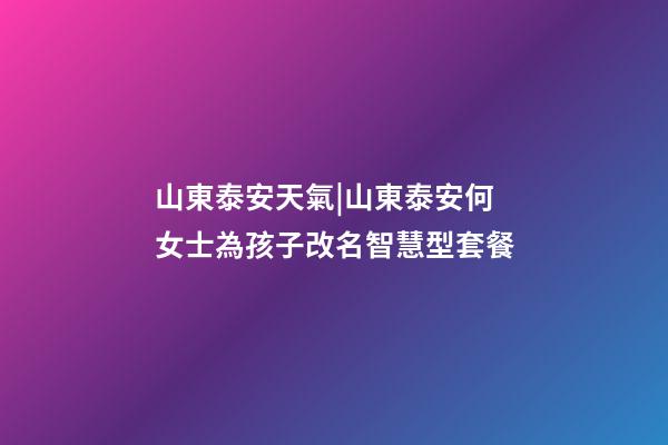 山東泰安天氣|山東泰安何女士為孩子改名智慧型套餐-第1張-公司起名-玄機派